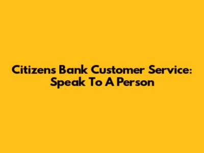 Citizens Bank Customer Service: Speak To A Person