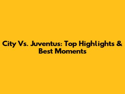 City Vs. Juventus: Top Highlights & Best Moments