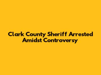 Clark County Sheriff Arrested Amidst Controversy
