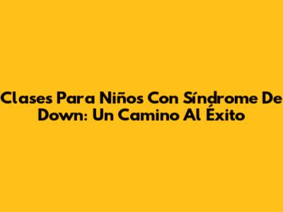 Clases Para Niños Con Síndrome De Down: Un Camino Al Éxito