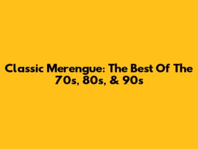 Classic Merengue: The Best Of The 70s, 80s, & 90s