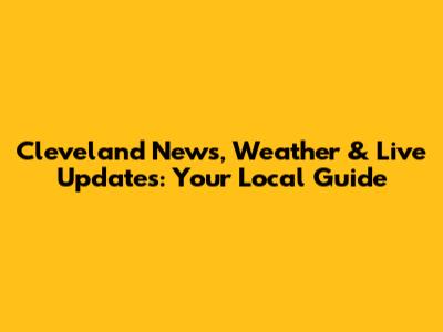 Cleveland News, Weather & Live Updates: Your Local Guide