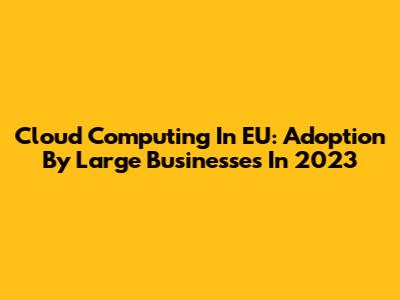 Cloud Computing In EU: Adoption By Large Businesses In 2023