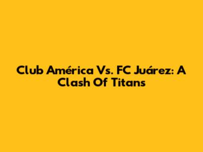 Club América Vs. FC Juárez: A Clash Of Titans