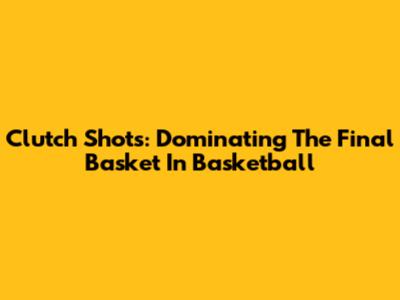 Clutch Shots: Dominating The Final Basket In Basketball