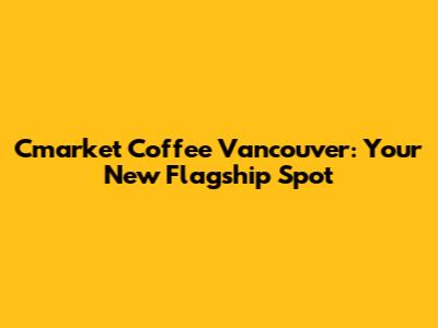 Cmarket Coffee Vancouver: Your New Flagship Spot