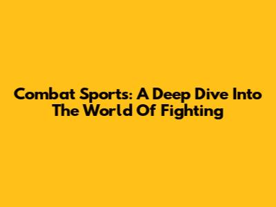 Combat Sports: A Deep Dive Into The World Of Fighting