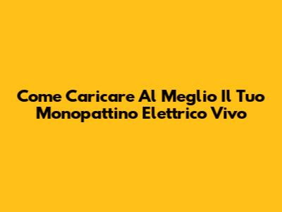 Come Caricare Al Meglio Il Tuo Monopattino Elettrico Vivo