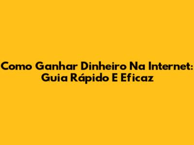 Como Ganhar Dinheiro Na Internet: Guia Rápido E Eficaz