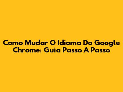 Como Mudar O Idioma Do Google Chrome: Guia Passo A Passo