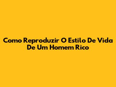 Como Reproduzir O Estilo De Vida De Um Homem Rico