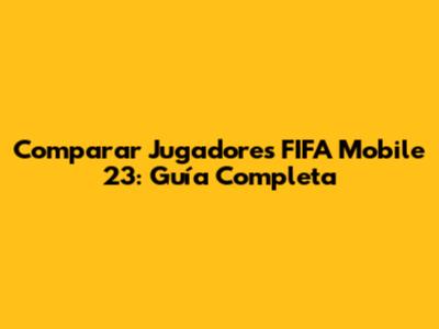 Comparar Jugadores FIFA Mobile 23: Guía Completa