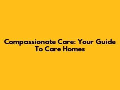 Compassionate Care: Your Guide To Care Homes
