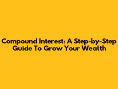 Compound Interest: A Step-by-Step Guide To Grow Your Wealth
