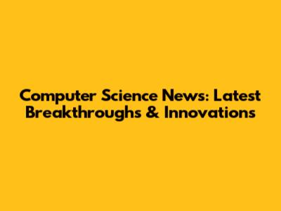 Computer Science News: Latest Breakthroughs & Innovations