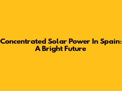 Concentrated Solar Power In Spain: A Bright Future