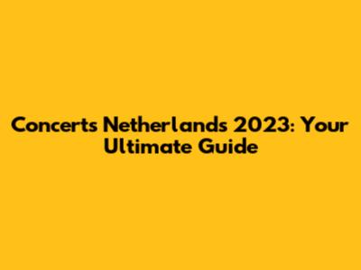 Concerts Netherlands 2023: Your Ultimate Guide
