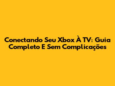 Conectando Seu Xbox À TV: Guia Completo E Sem Complicações