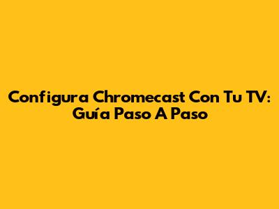 Configura Chromecast Con Tu TV: Guía Paso A Paso