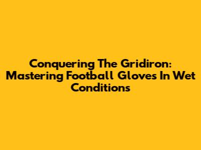 Conquering The Gridiron: Mastering Football Gloves In Wet Conditions