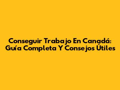 Conseguir Trabajo En Canadá: Guía Completa Y Consejos Útiles