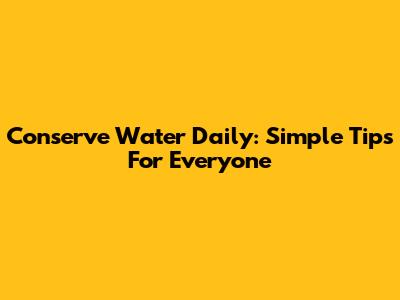 Conserve Water Daily: Simple Tips For Everyone