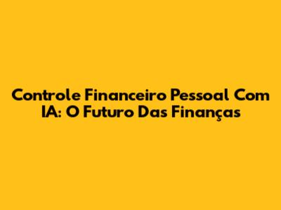Controle Financeiro Pessoal Com IA: O Futuro Das Finanças