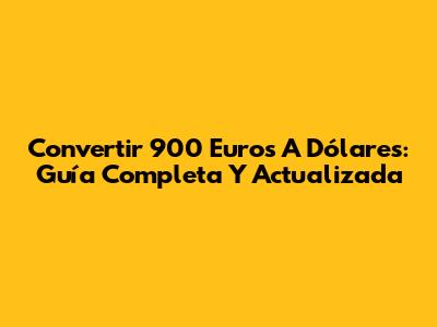 Convertir 900 Euros A Dólares: Guía Completa Y Actualizada