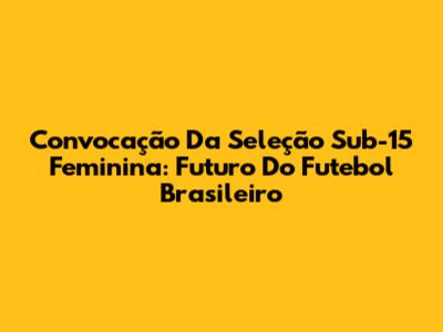 Convocação Da Seleção Sub-15 Feminina: Futuro Do Futebol Brasileiro