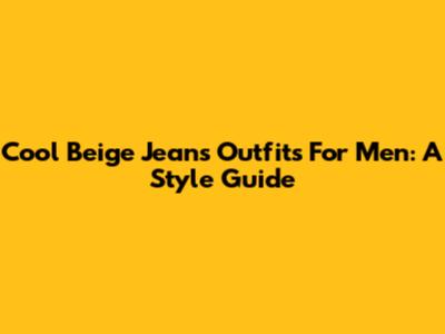 Cool Beige Jeans Outfits For Men: A Style Guide