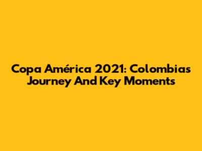 Copa América 2021: Colombia's Journey And Key Moments