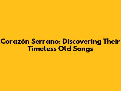 Corazón Serrano: Discovering Their Timeless Old Songs
