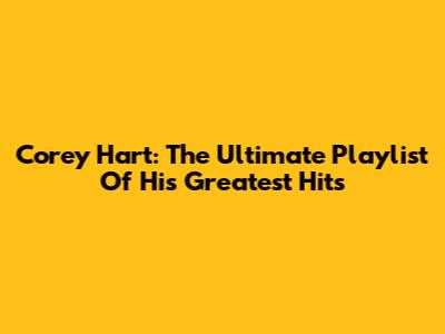 Corey Hart: The Ultimate Playlist Of His Greatest Hits
