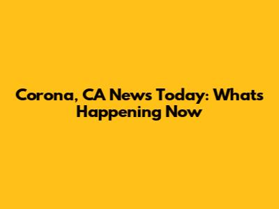 Corona, CA News Today: What's Happening Now