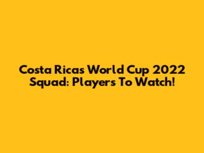 Costa Rica's World Cup 2022 Squad: Players To Watch!