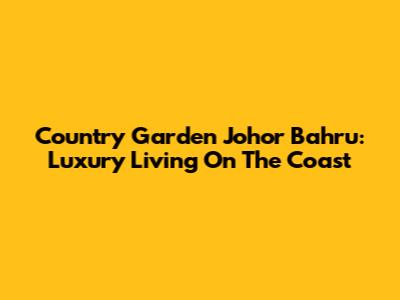 Country Garden Johor Bahru: Luxury Living On The Coast