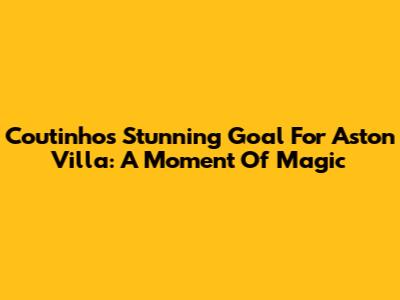 Coutinho's Stunning Goal For Aston Villa: A Moment Of Magic