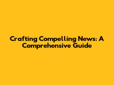 Crafting Compelling News: A Comprehensive Guide
