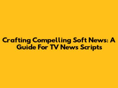 Crafting Compelling Soft News: A Guide For TV News Scripts