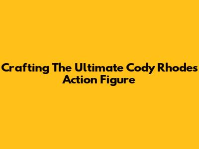 Crafting The Ultimate Cody Rhodes Action Figure