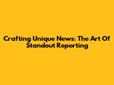 Crafting Unique News: The Art Of Standout Reporting