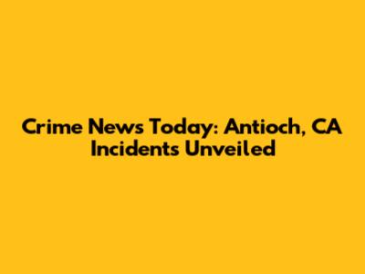 Crime News Today: Antioch, CA Incidents Unveiled
