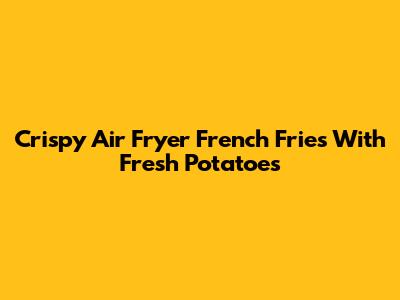 Crispy Air Fryer French Fries With Fresh Potatoes