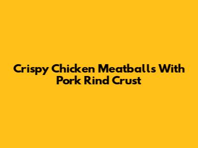 Crispy Chicken Meatballs With Pork Rind Crust