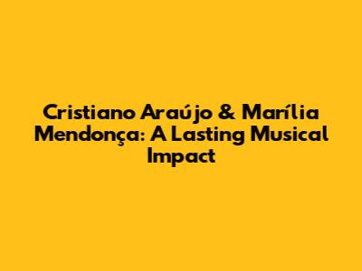 Cristiano Araújo & Marília Mendonça: A Lasting Musical Impact