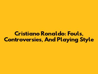 Cristiano Ronaldo: Fouls, Controversies, And Playing Style