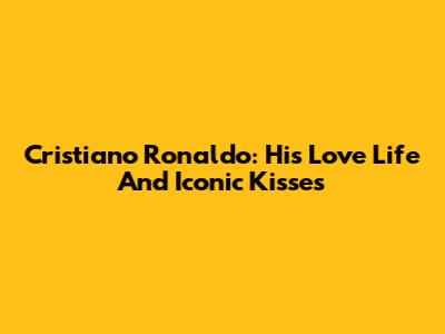 Cristiano Ronaldo: His Love Life And Iconic Kisses