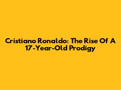 Cristiano Ronaldo: The Rise Of A 17-Year-Old Prodigy