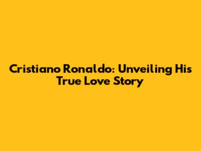 Cristiano Ronaldo: Unveiling His True Love Story