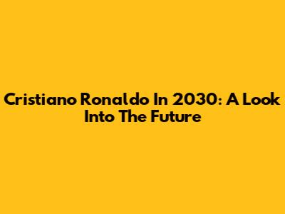 Cristiano Ronaldo In 2030: A Look Into The Future